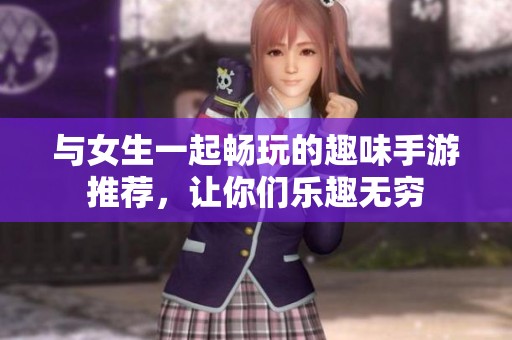与女生一起畅玩的趣味手游推荐，让你们乐趣无穷