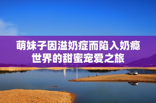 萌妹子因溢奶症而陷入奶瘾世界的甜蜜宠爱之旅