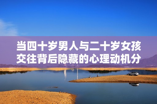 当四十岁男人与二十岁女孩交往背后隐藏的心理动机分析