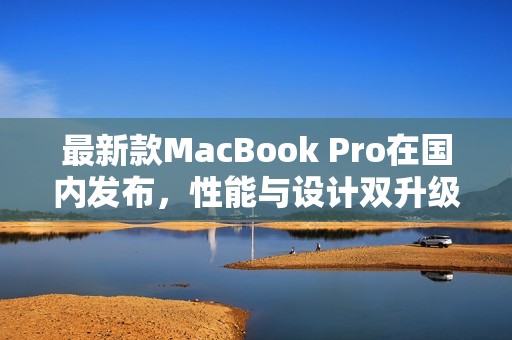 最新款MacBook Pro在国内发布，性能与设计双升级解析