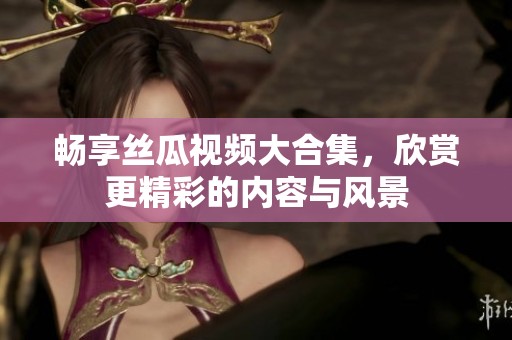 畅享丝瓜视频大合集，欣赏更精彩的内容与风景