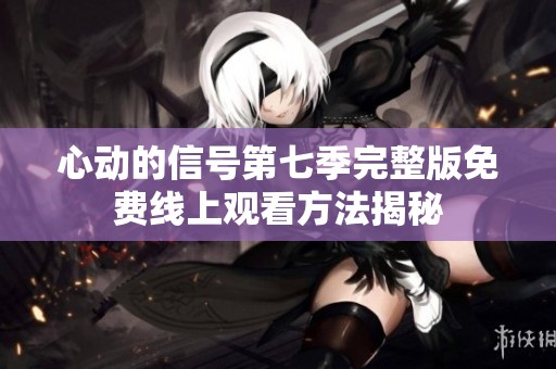 心动的信号第七季完整版免费线上观看方法揭秘