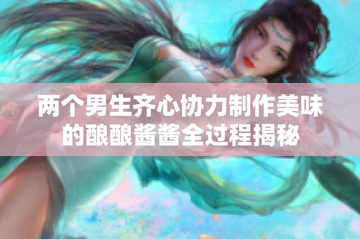两个男生齐心协力制作美味的酿酿酱酱全过程揭秘