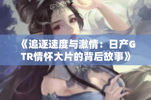 《追逐速度与激情：日产GTR情怀大片的背后故事》