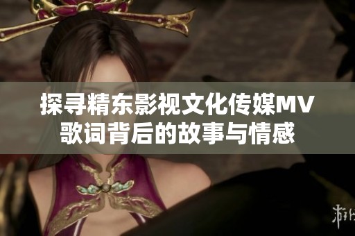 探寻精东影视文化传媒MV歌词背后的故事与情感