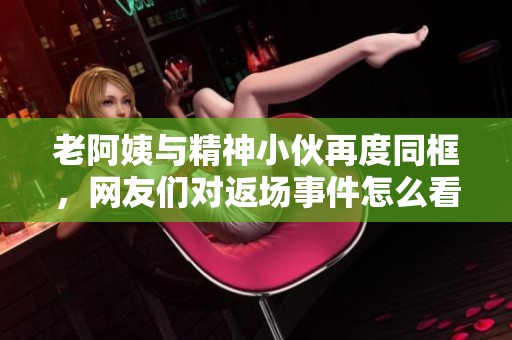 老阿姨与精神小伙再度同框，网友们对返场事件怎么看
