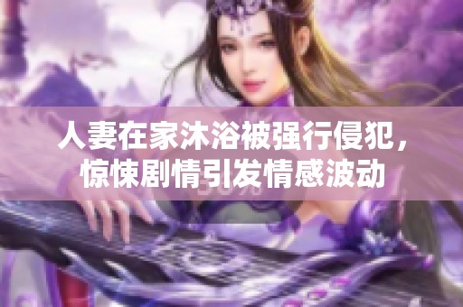 人妻在家沐浴被强行侵犯，惊悚剧情引发情感波动