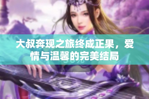 大叔奔现之旅终成正果，爱情与温馨的完美结局