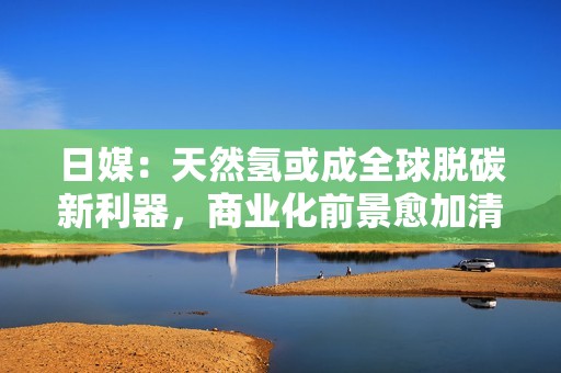 日媒：天然氢或成全球脱碳新利器，商业化前景愈加清晰