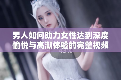 男人如何助力女性达到深度愉悦与高潮体验的完整视频解析