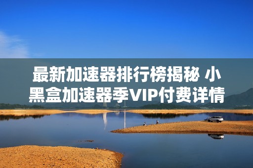 最新加速器排行榜揭秘 小黑盒加速器季VIP付费详情分析