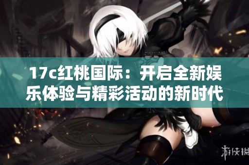 17c红桃国际：开启全新娱乐体验与精彩活动的新时代