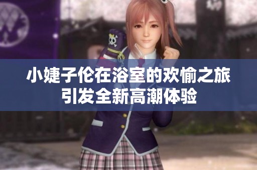 小婕子伦在浴室的欢愉之旅引发全新高潮体验