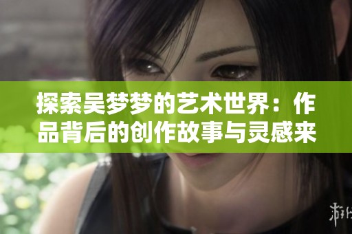 探索吴梦梦的艺术世界：作品背后的创作故事与灵感来源