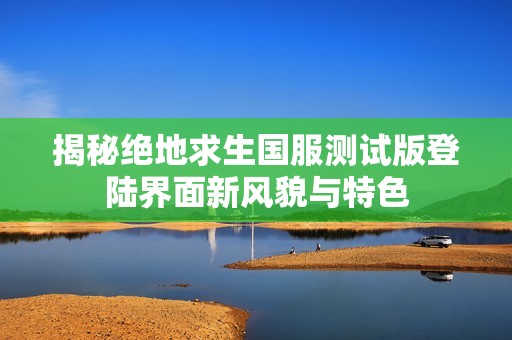 揭秘绝地求生国服测试版登陆界面新风貌与特色