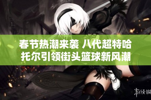 春节热潮来袭 八代超特哈托尔引领街头篮球新风潮