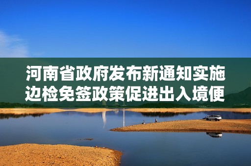 河南省政府发布新通知实施边检免签政策促进出入境便利化
