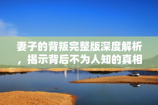 妻子的背叛完整版深度解析，揭示背后不为人知的真相