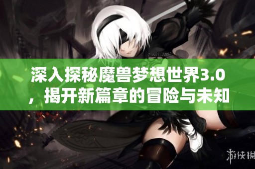 深入探秘魔兽梦想世界3.0，揭开新篇章的冒险与未知挑战