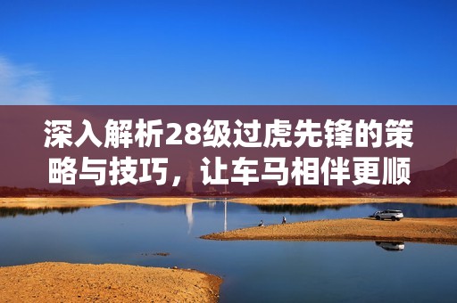 深入解析28级过虎先锋的策略与技巧，让车马相伴更顺畅