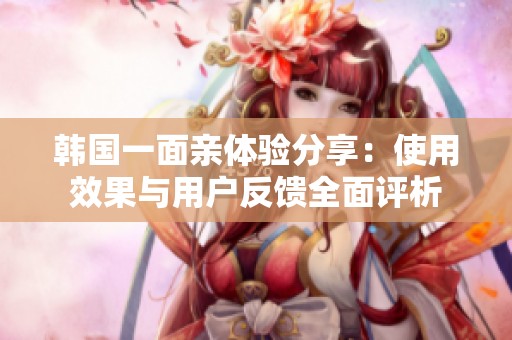 韩国一面亲体验分享：使用效果与用户反馈全面评析