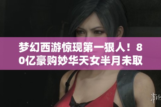 梦幻西游惊现第一狠人！80亿豪购妙华天女半月未取引发热议