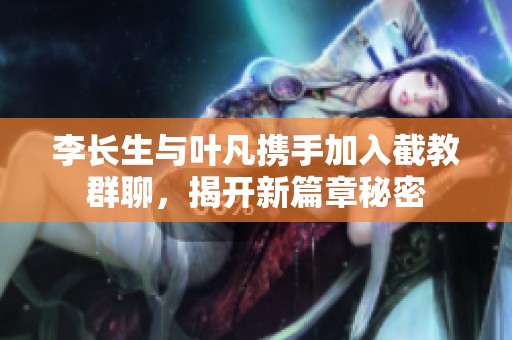 李长生与叶凡携手加入截教群聊，揭开新篇章秘密