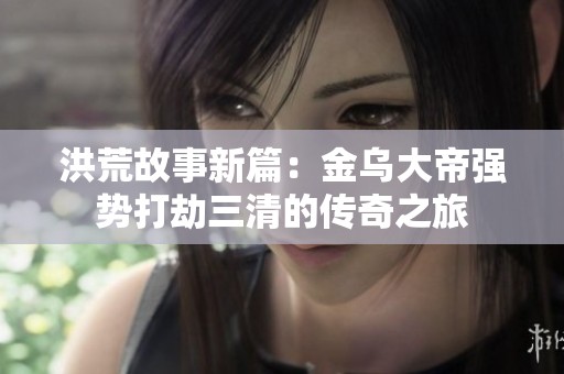 洪荒故事新篇：金乌大帝强势打劫三清的传奇之旅