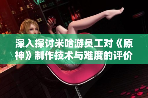 深入探讨米哈游员工对《原神》制作技术与难度的评价与分析