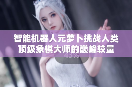 智能机器人元萝卜挑战人类顶级象棋大师的巅峰较量