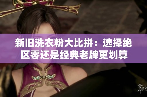 新旧洗衣粉大比拼：选择绝区零还是经典老牌更划算