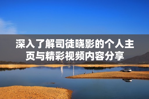 深入了解司徒晓影的个人主页与精彩视频内容分享