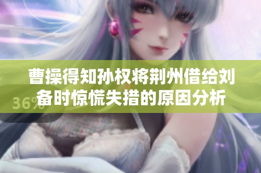 曹操得知孙权将荆州借给刘备时惊慌失措的原因分析