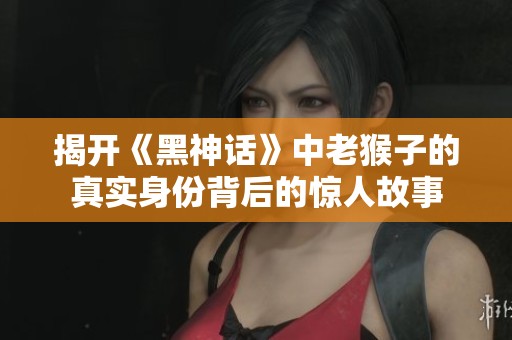 揭开《黑神话》中老猴子的真实身份背后的惊人故事