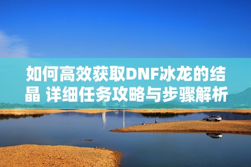 如何高效获取DNF冰龙的结晶 详细任务攻略与步骤解析