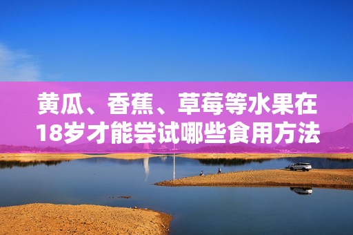 黄瓜、香蕉、草莓等水果在18岁才能尝试哪些食用方法