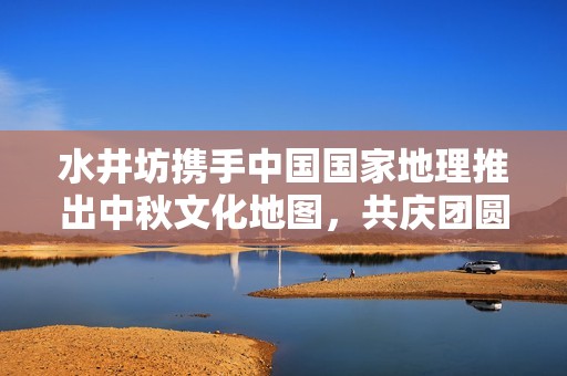 水井坊携手中国国家地理推出中秋文化地图，共庆团圆佳节
