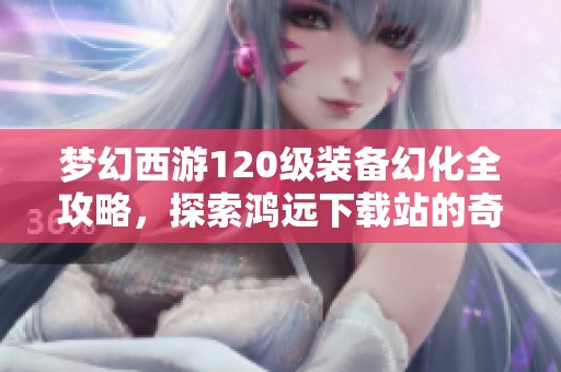 梦幻西游120级装备幻化全攻略，探索鸿远下载站的奇幻之旅