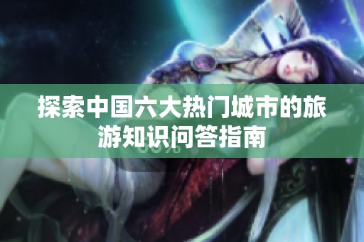 探索中国六大热门城市的旅游知识问答指南