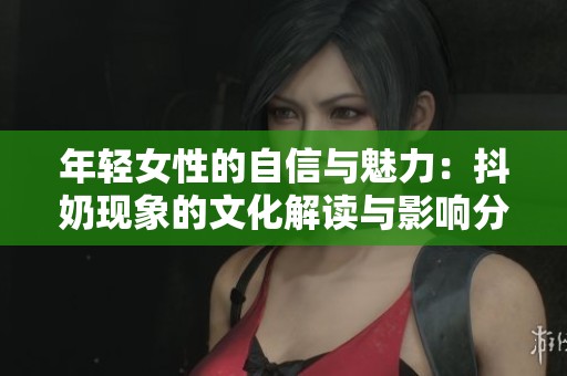 年轻女性的自信与魅力：抖奶现象的文化解读与影响分析