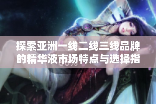 探索亚洲一线二线三线品牌的精华液市场特点与选择指南