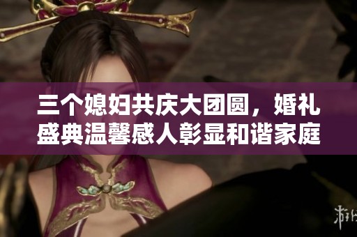 三个媳妇共庆大团圆，婚礼盛典温馨感人彰显和谐家庭