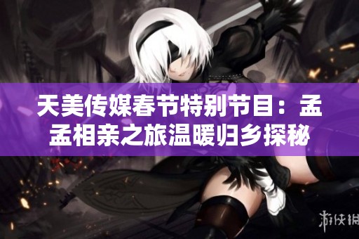 天美传媒春节特别节目：孟孟相亲之旅温暖归乡探秘