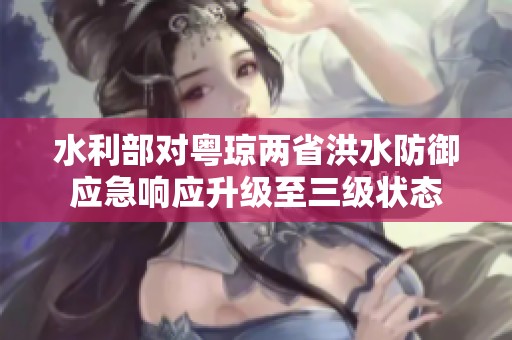 水利部对粤琼两省洪水防御应急响应升级至三级状态