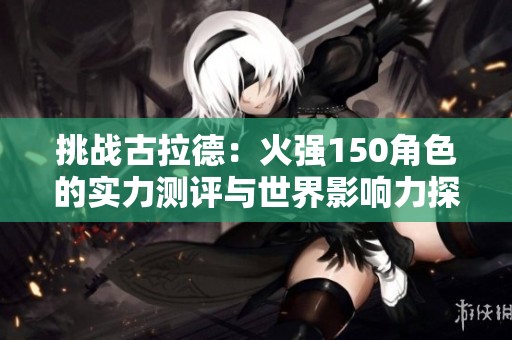 挑战古拉德：火强150角色的实力测评与世界影响力探讨