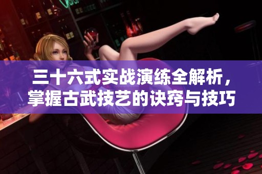 三十六式实战演练全解析，掌握古武技艺的诀窍与技巧
