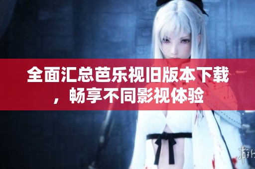 全面汇总芭乐视旧版本下载，畅享不同影视体验