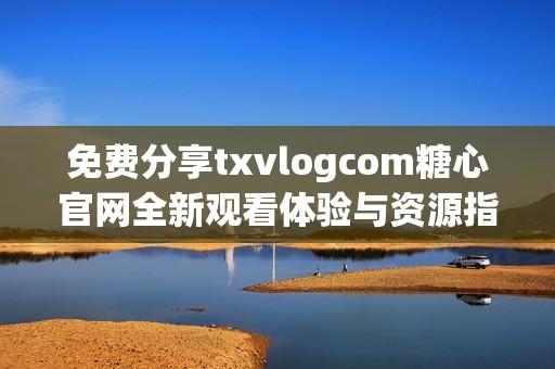 免费分享txvlogcom糖心官网全新观看体验与资源指南