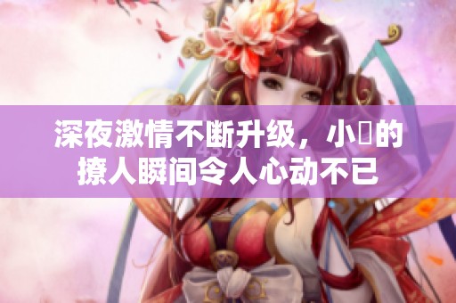 深夜激情不断升级，小泬的撩人瞬间令人心动不已