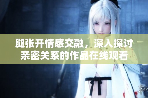 腿张开情感交融，深入探讨亲密关系的作品在线观看